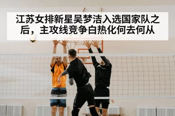 江苏女排新星吴梦洁入选国家队之后，主攻线竞争白热化何去何从