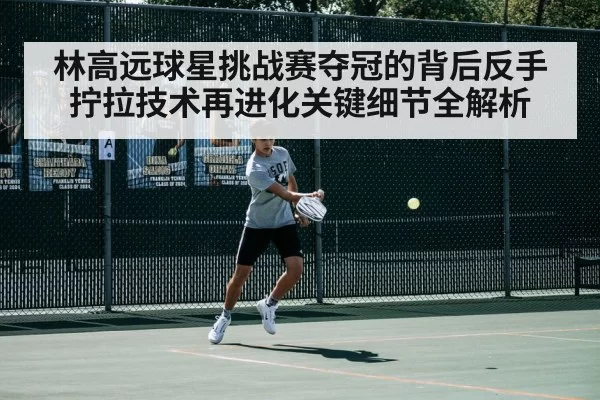 林高远球星挑战赛夺冠的背后反手拧拉技术再进化关键细节全解析