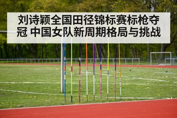 刘诗颖全国田径锦标赛标枪夺冠 中国女队新周期格局与挑战